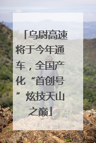 乌尉高速将于今年通车，全国产化“首创号”炫技天山之巅