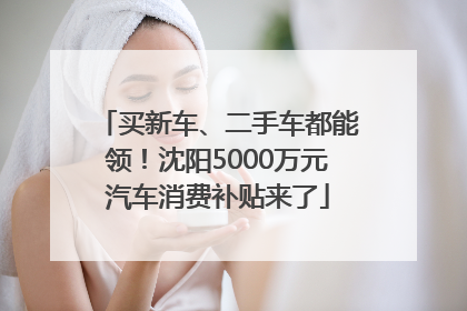 买新车、二手车都能领！沈阳5000万元汽车消费补贴来了