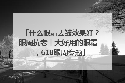 什么眼霜去皱效果好？眼周抗老十大好用的眼霜，618眼周专题