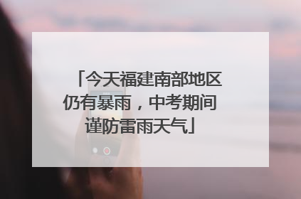 今天福建南部地区仍有暴雨，中考期间谨防雷雨天气