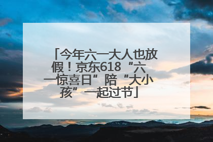 今年六一大人也放假！京东618“六一惊喜日”陪“大小孩”一起过节