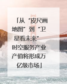 从“皮尺画地图”到“卫星看未来” 时空服务产业产值将形成万亿级市场