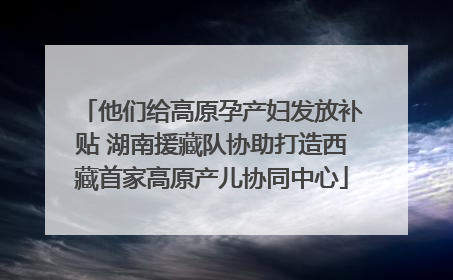 他们给高原孕产妇发放补贴 湖南援藏队协助打造西藏首家高原产儿协同中心