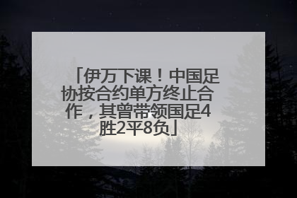 伊万下课！中国足协按合约单方终止合作，其曾带领国足4胜2平8负