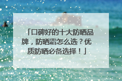 口碑好的十大防晒品牌，防晒霜怎么选？优质防晒必备选择！