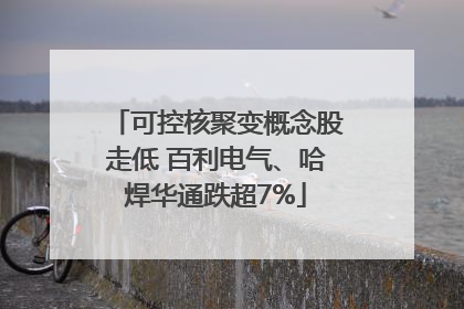 可控核聚变概念股走低 百利电气、哈焊华通跌超7%