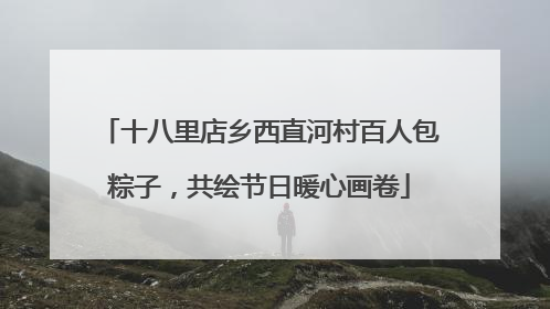 十八里店乡西直河村百人包粽子，共绘节日暖心画卷