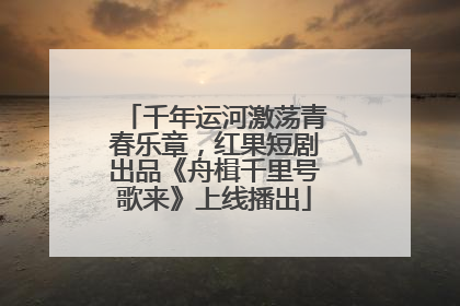 千年运河激荡青春乐章，红果短剧出品《舟楫千里号歌来》上线播出