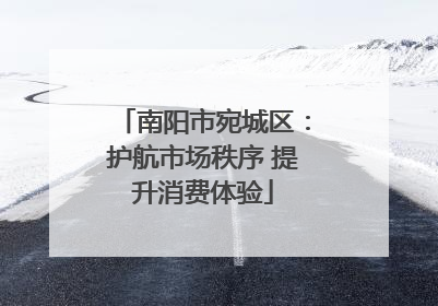 南阳市宛城区：护航市场秩序 提升消费体验