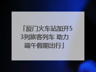 厦门火车站加开53列旅客列车 助力端午假期出行