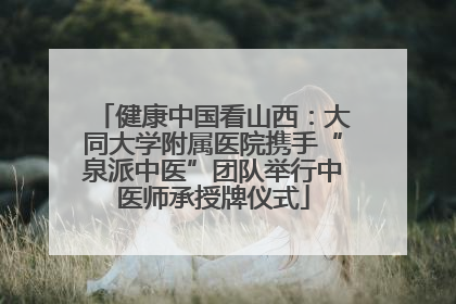 健康中国看山西：大同大学附属医院携手“泉派中医”团队举行中医师承授牌仪式