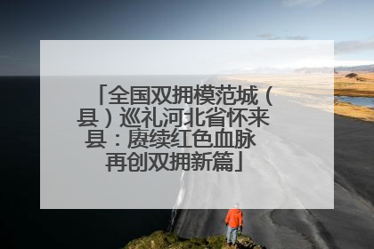 全国双拥模范城（县）巡礼河北省怀来县：赓续红色血脉 再创双拥新篇