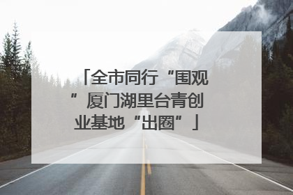 全市同行“围观”厦门湖里台青创业基地“出圈”
