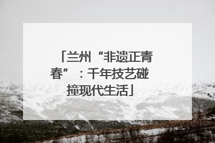 兰州“非遗正青春”：千年技艺碰撞现代生活