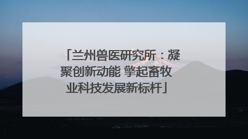 兰州兽医研究所：凝聚创新动能 擎起畜牧业科技发展新标杆