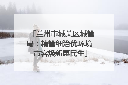 兰州市城关区城管局：精管细治优环境 市容焕新惠民生