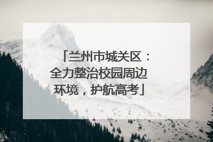 兰州市城关区：全力整治校园周边环境，护航高考