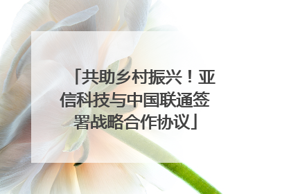 共助乡村振兴！亚信科技与中国联通签署战略合作协议
