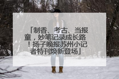 制香、考古、当报童，妙笔记录成长路！扬子晚报苏州小记者特刊焕新登场