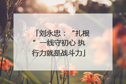 刘永忠：“扎根”一线守初心 执行力就是战斗力