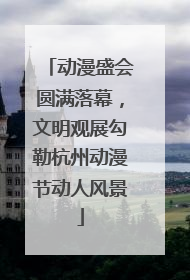 动漫盛会圆满落幕，文明观展勾勒杭州动漫节动人风景