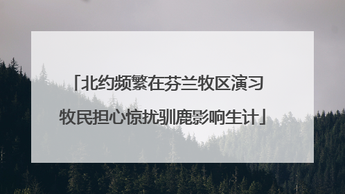 北约频繁在芬兰牧区演习 牧民担心惊扰驯鹿影响生计