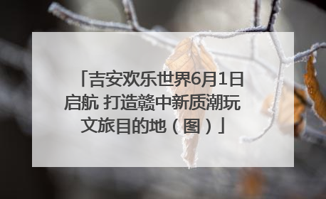 吉安欢乐世界6月1日启航 打造赣中新质潮玩文旅目的地（图）
