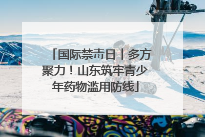 国际禁毒日丨多方聚力！山东筑牢青少年药物滥用防线