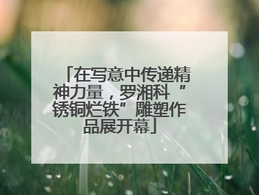 在写意中传递精神力量，罗湘科“锈铜烂铁”雕塑作品展开幕