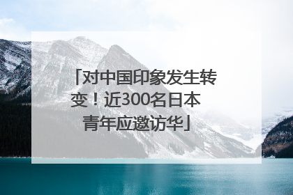 对中国印象发生转变！近300名日本青年应邀访华