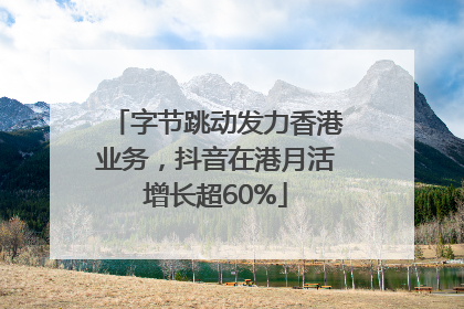 字节跳动发力香港业务，抖音在港月活增长超60%