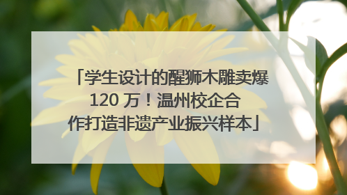 学生设计的醒狮木雕卖爆 120 万！温州校企合作打造非遗产业振兴样本