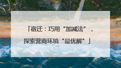 宿迁：巧用“加减法”，探索营商环境“最优解”