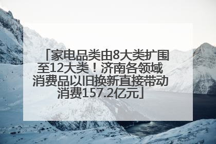家电品类由8大类扩围至12大类！济南各领域消费品以旧换新直接带动消费157.2亿元
