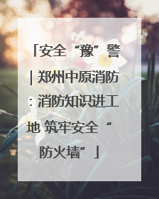 安全“豫”警｜郑州中原消防：消防知识进工地 筑牢安全“防火墙”