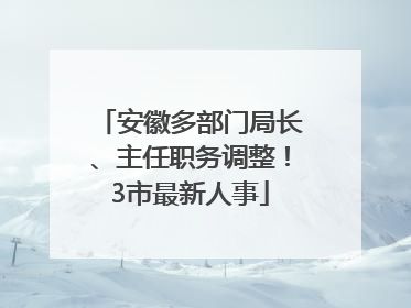 安徽多部门局长、主任职务调整！3市最新人事