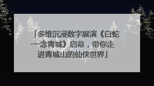 多维沉浸数字展演《白蛇·一念青城》启幕，带你走进青城山的仙侠世界