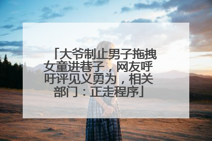 大爷制止男子拖拽女童进巷子，网友呼吁评见义勇为，相关部门：正走程序