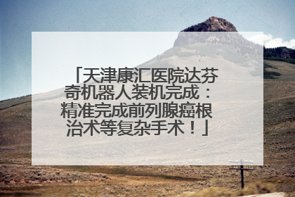 天津康汇医院达芬奇机器人装机完成：精准完成前列腺癌根治术等复杂手术！