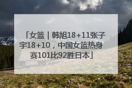 女篮｜韩旭18+11张子宇18+10，中国女篮热身赛101比92胜日本