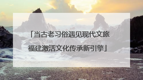 当古老习俗遇见现代文旅 福建激活文化传承新引擎