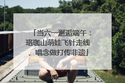 当六一邂逅端午：珞珈山萌娃飞针走线、唱念做打传非遗