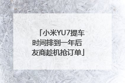 小米YU7提车时间排到一年后 友商趁机抢订单