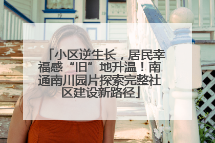 小区逆生长，居民幸福感“旧”地升温！南通南川园片探索完整社区建设新路径