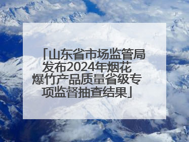 山东省市场监管局发布2024年烟花爆竹产品质量省级专项监督抽查结果