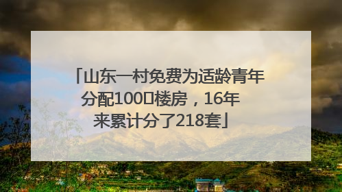 山东一村免费为适龄青年分配100㎡楼房，16年来累计分了218套