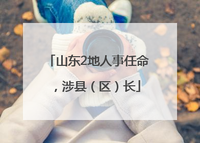 山东2地人事任命，涉县（区）长