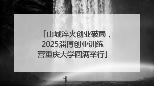 山城淬火创业破局，2025淄博创业训练营重庆大学圆满举行
