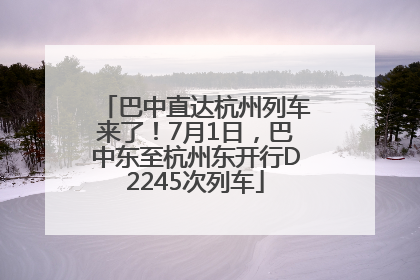 巴中直达杭州列车来了！7月1日，巴中东至杭州东开行D2245次列车