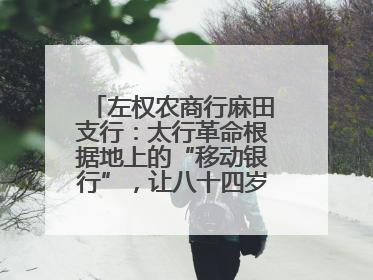 左权农商行麻田支行：太行革命根据地上的“移动银行”，让八十四岁老人笑开颜